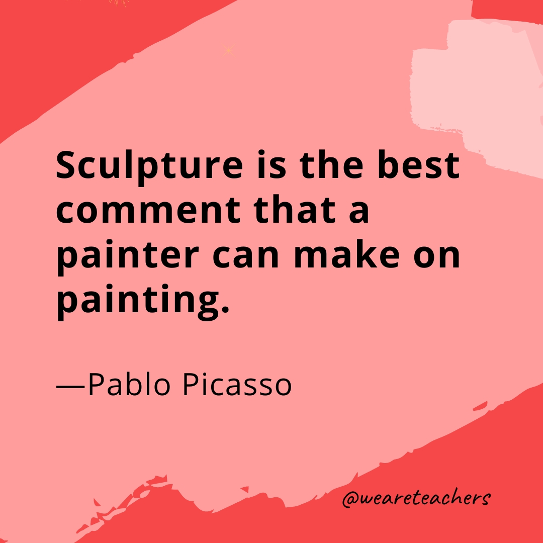 Sculpture is the best comment that a painter can make on painting. —Pablo Picasso