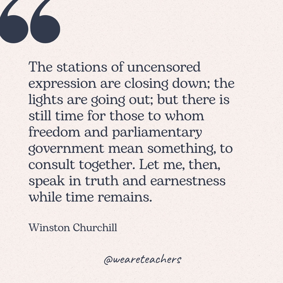 The stations of uncensored expression are closing down; the lights are going out; but there is still time for those to whom freedom and parliamentary government mean something, to consult together. Let me, then, speak in truth and earnestness while time remains. -Winston Churchill