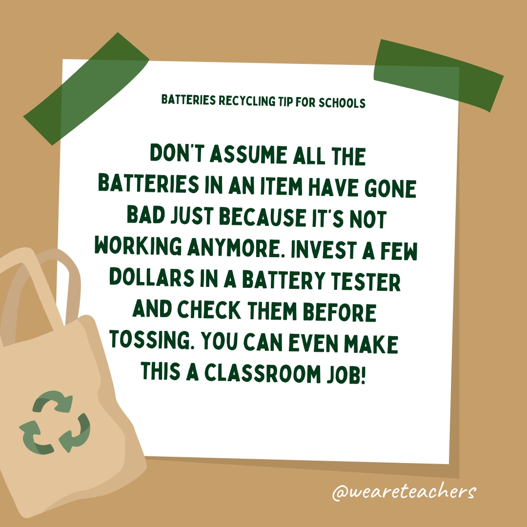 Don't assume all the batteries in an item have gone bad just because it's not working anymore. Invest a few dollars in a battery tester and check them before tossing. You can even make this a classroom job!