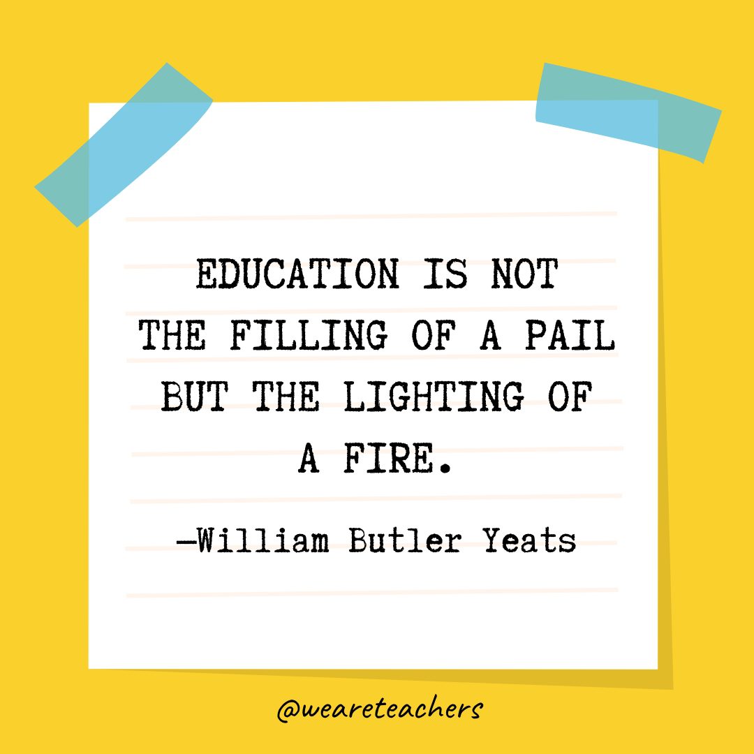 “Education is not the filling of a pail but the lighting of a fire.” —William Butler Yeats
