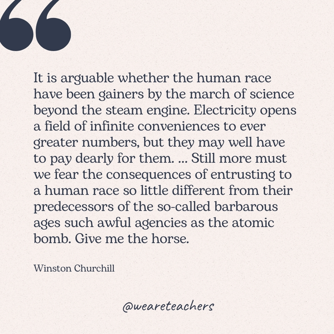 It is arguable whether the human race have been gainers by the march of science beyond the steam engine. Electricity opens a field of infinite conveniences to ever greater numbers, but they may well have to pay dearly for them. ... Still more must we fear the consequences of entrusting to a human race so little different from their predecessors of the so-called barbarous ages such awful agencies as the atomic bomb. Give me the horse. -Winston Churchill