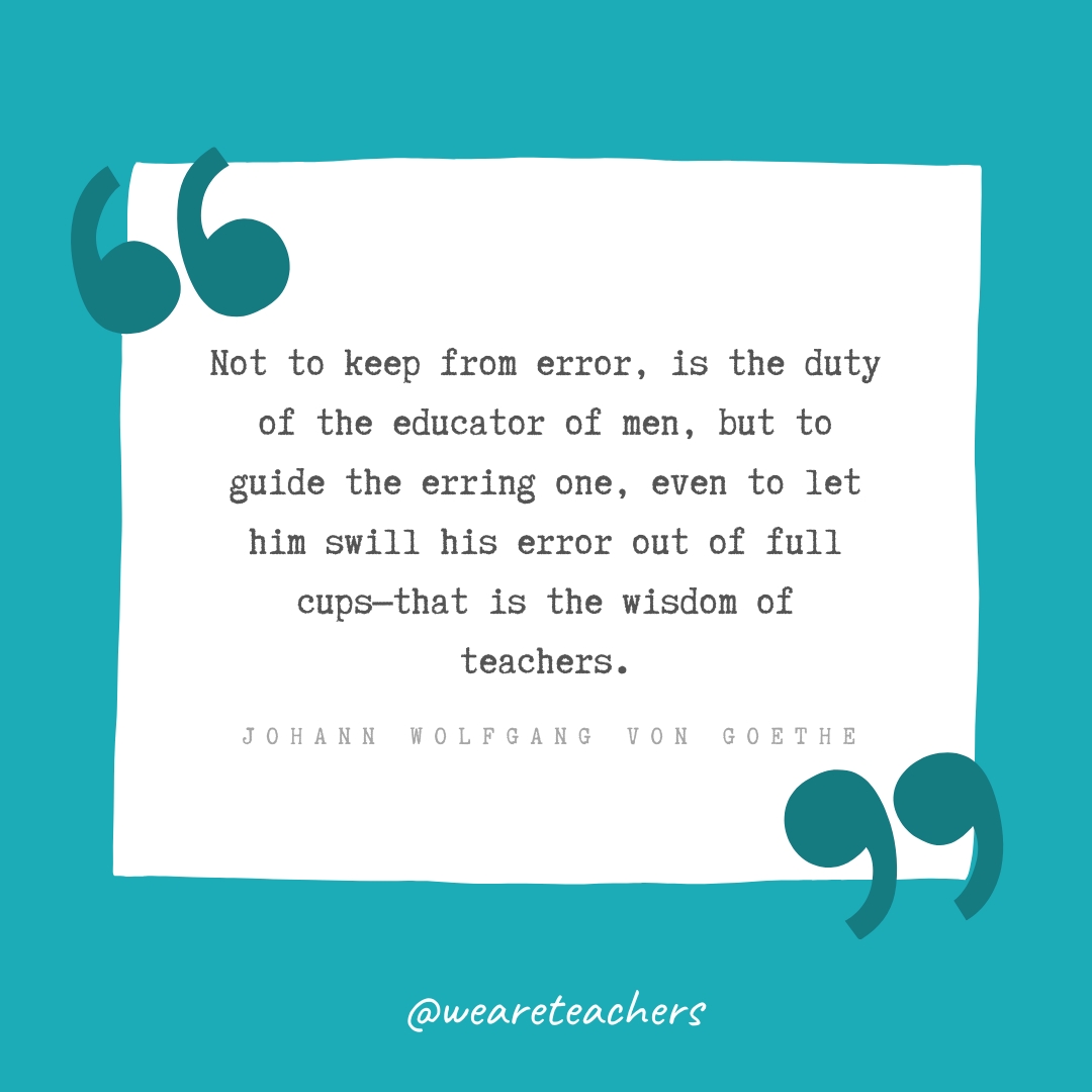 Not to keep from error, is the duty of the educator of men, but to guide the erring one, even to let him swill his error out of full cups—that is the wisdom of teachers. —Johann Wolfgang von Goethe- Teacher Appreciation Quotes