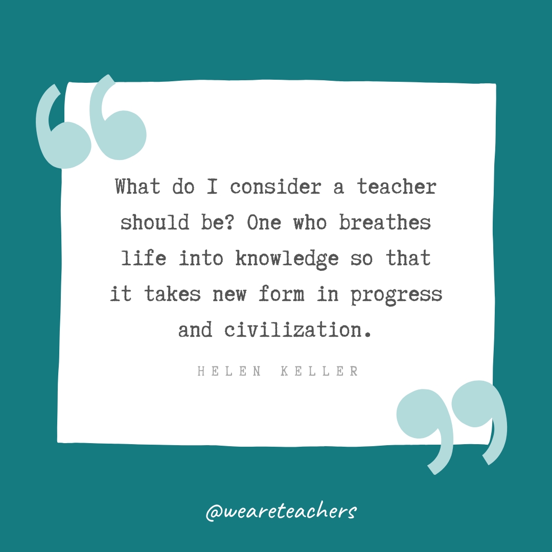 What do I consider a teacher should be? One who breathes life into knowledge so that it takes new form in progress and civilization. —Helen Keller