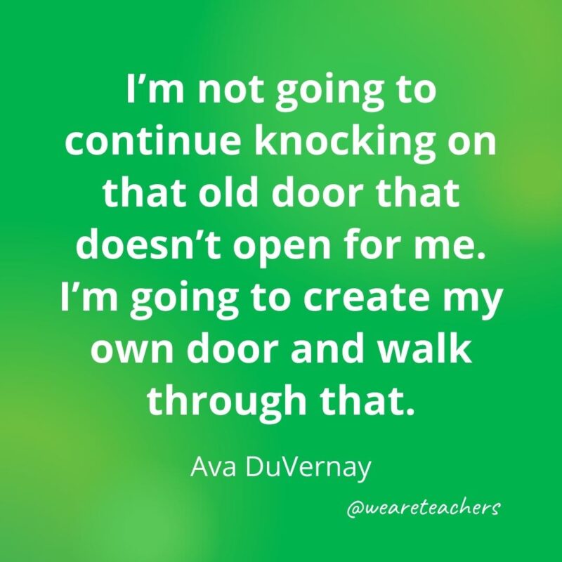 I'm not going to continue knocking on that old door that doesn't open for me. I'm going to create my own door and walk through that. —Ava DuVernay