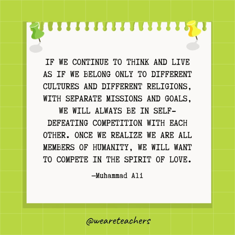 If we continue to think and live as if we belong only to different cultures and different religions, with separate missions and goals, we will always be in self-defeating competition with each other. Once we realize we are all members of humanity, we will want to compete in the spirit of love.