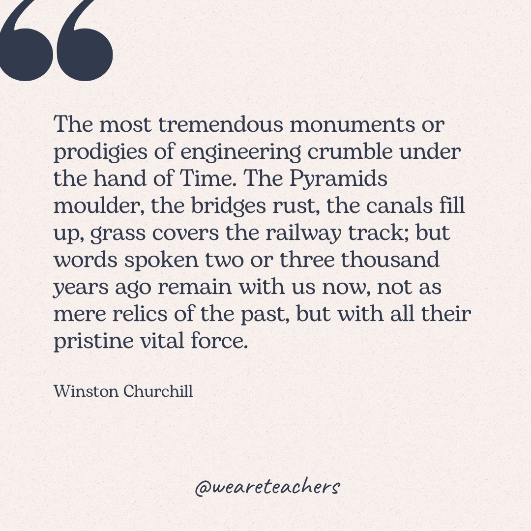 The most tremendous monuments or prodigies of engineering crumble under the hand of Time. The Pyramids moulder, the bridges rust, the canals fill up, grass covers the railway track; but words spoken two or three thousand years ago remain with us now, not as mere relics of the past, but with all their pristine vital force. -Winston Churchill