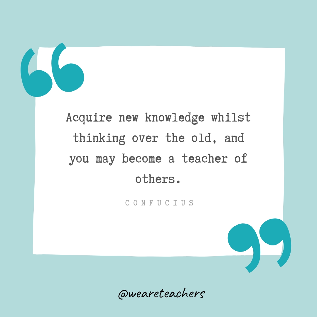 Acquire new knowledge whilst thinking over the old, and you may become a teacher of others. —Confucius- Teacher Appreciation Quotes