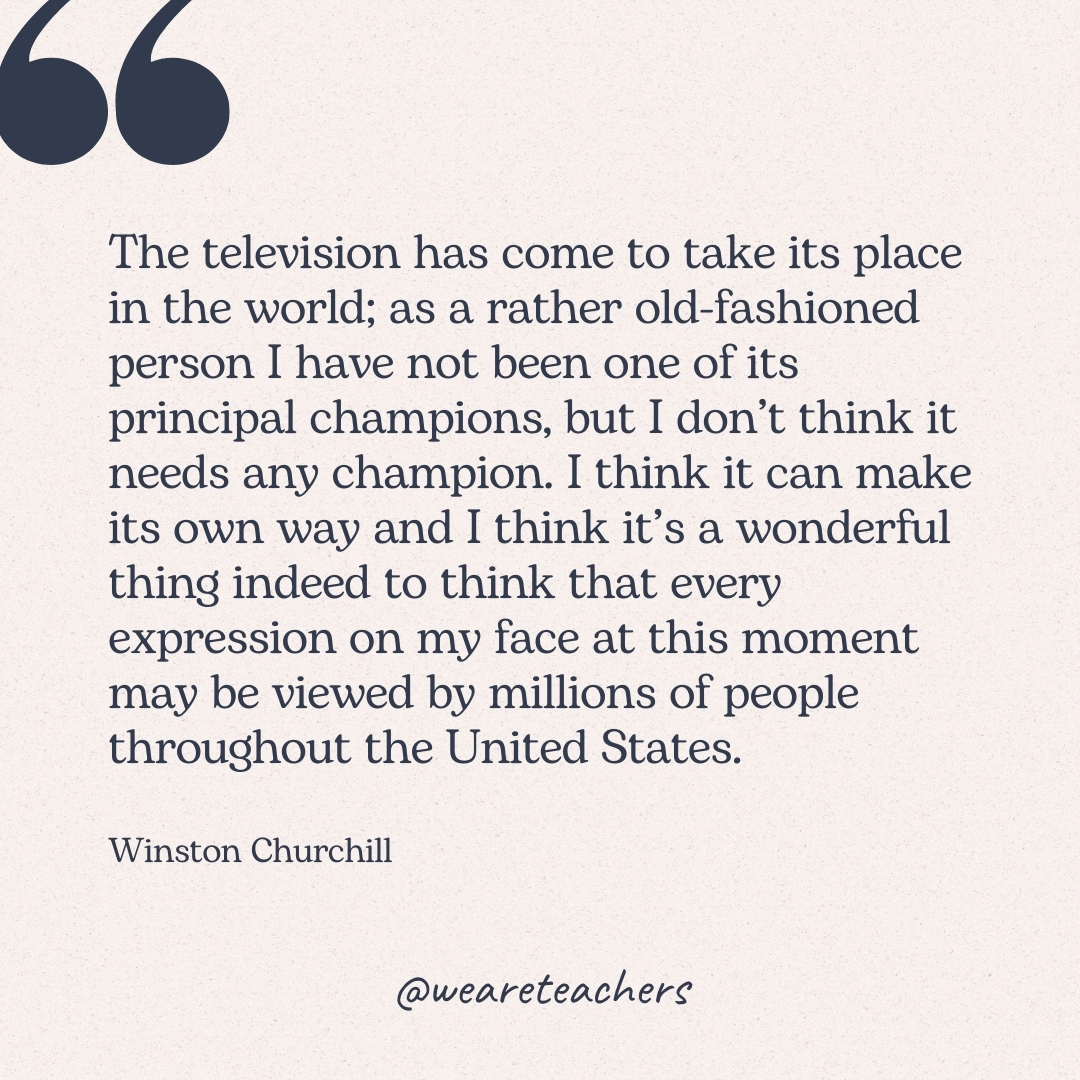 The television has come to take its place in the world; as a rather old-fashioned person I have not been one of its principal champions, but I don’t think it needs any champion. I think it can make its own way and I think it’s a wonderful thing indeed to think that every expression on my face at this moment may be viewed by millions of people throughout the United States. -Winston Churchill