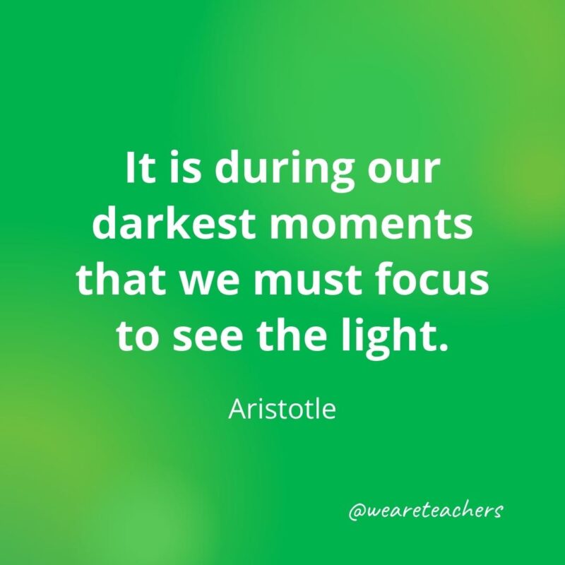 It is during our darkest moments that we must focus to see the light. —Aristotle
