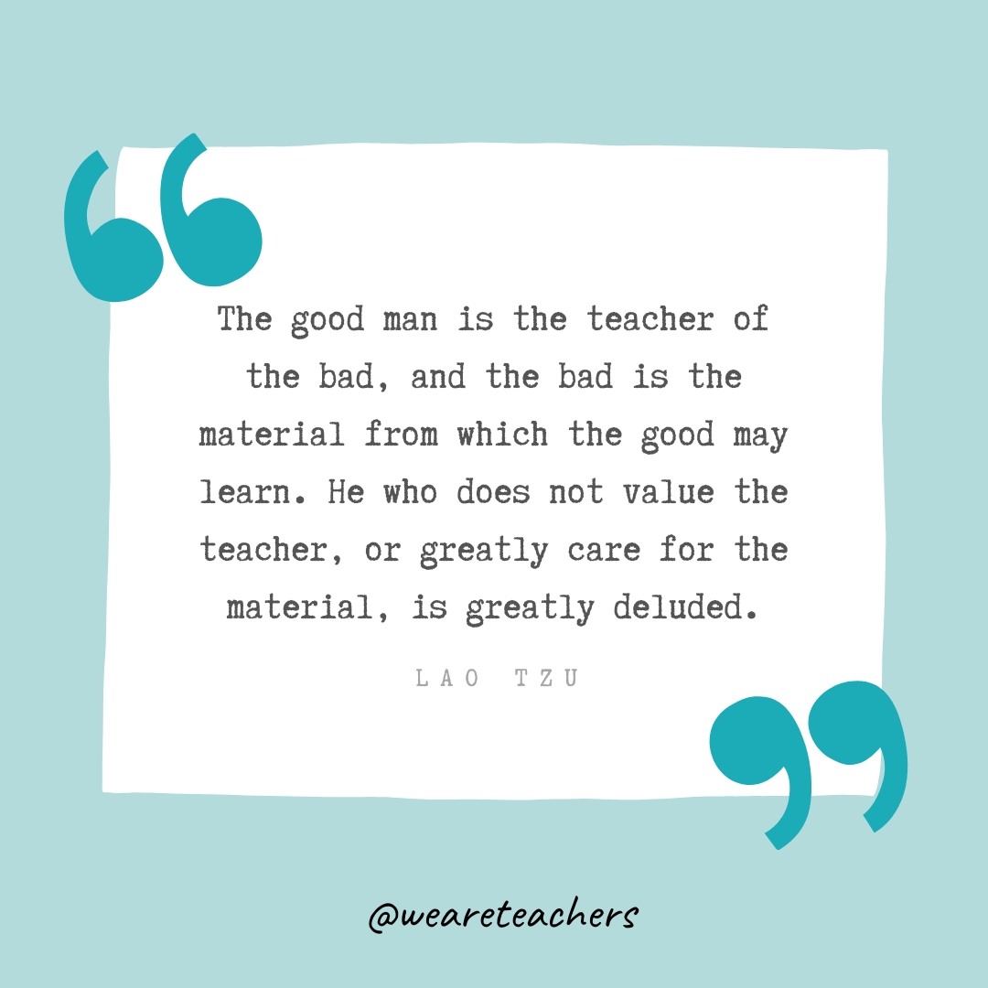 The good man is the teacher of the bad, and the bad is the material from which the good may learn. He who does not value the teacher, or greatly care for the material, is greatly deluded . —Lao Tzu