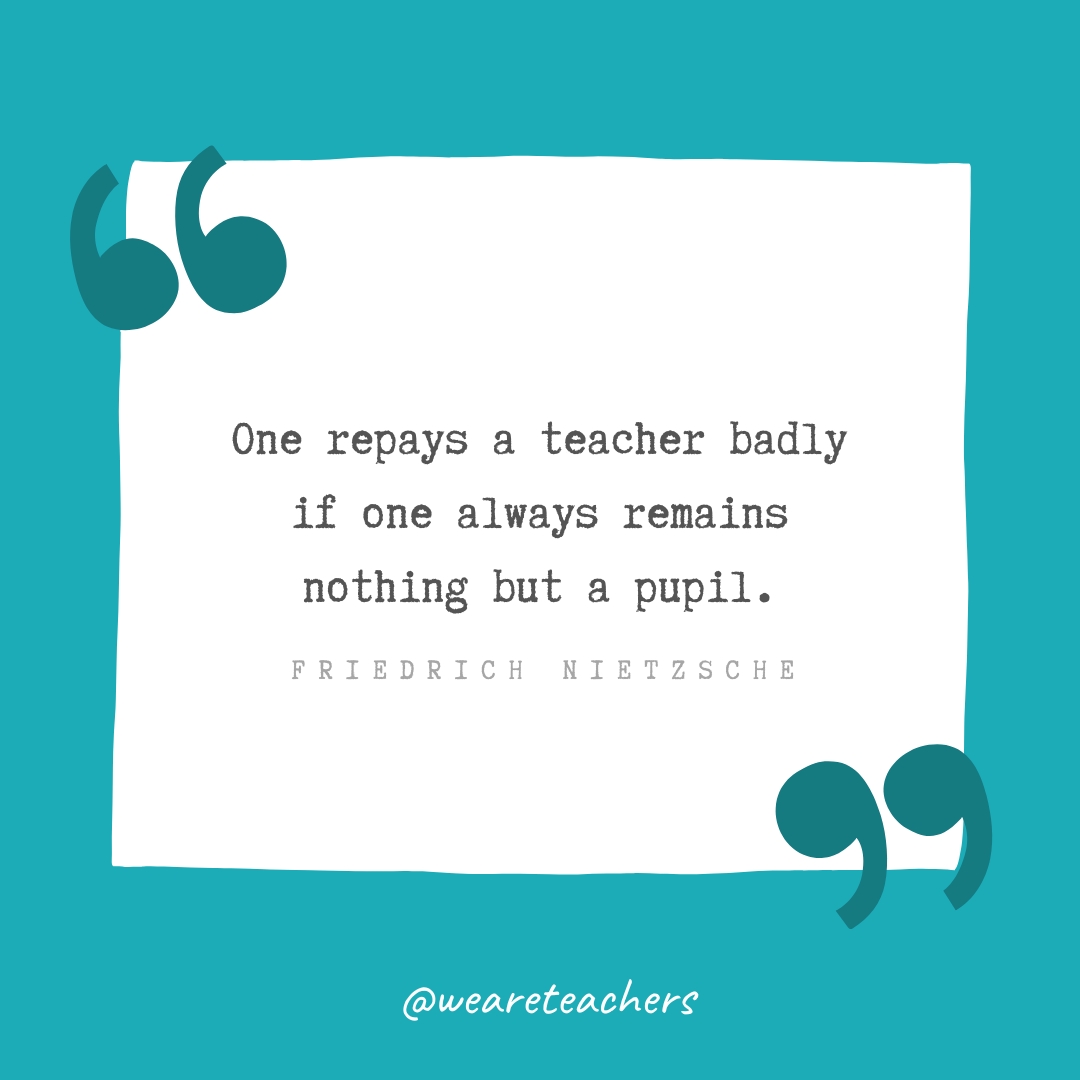 One repays a teacher badly if one always remains nothing but a pupil. —Friedrich Nietzsche