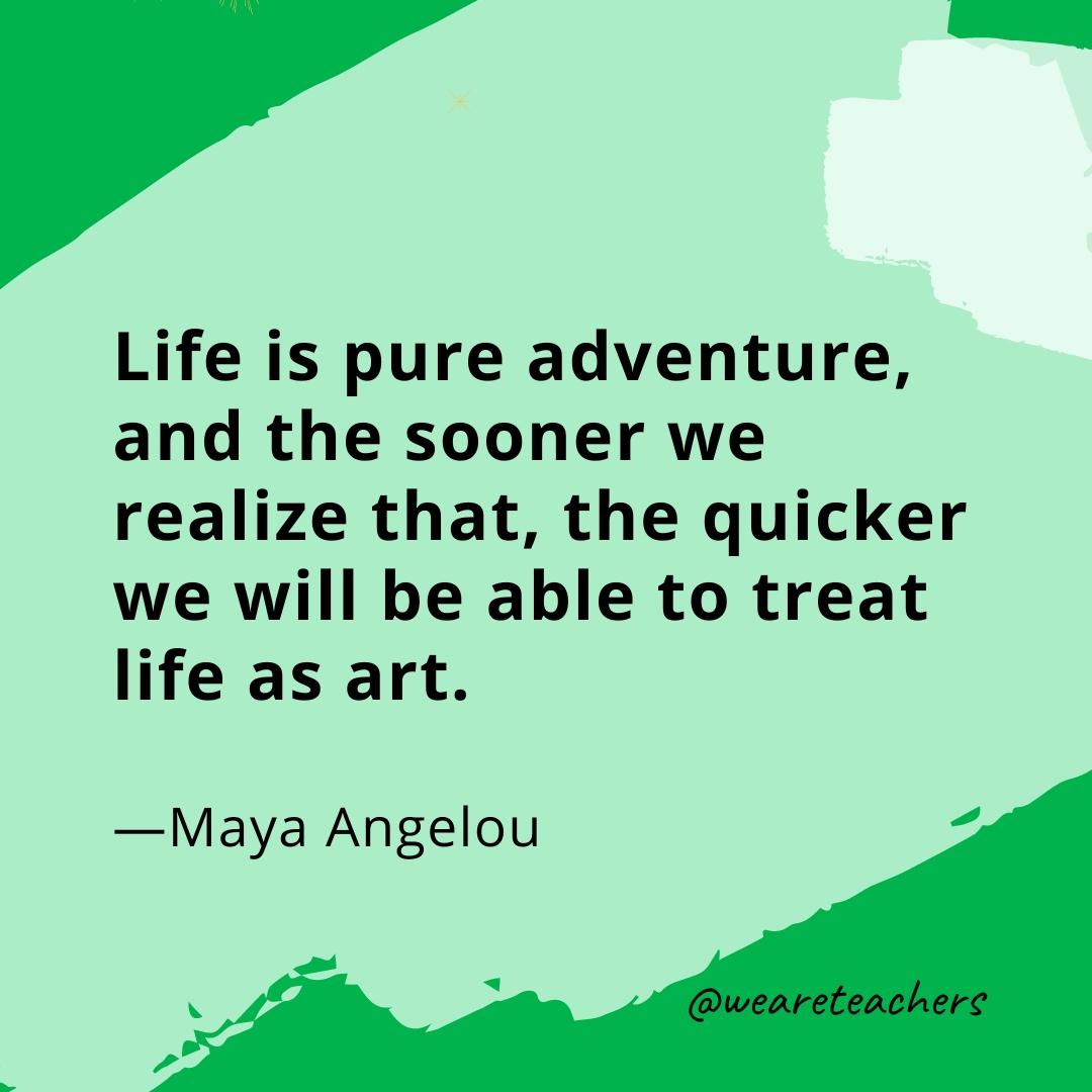Life is pure adventure, and the sooner we realize that, the quicker we will be able to treat life as art. —Maya Angelou