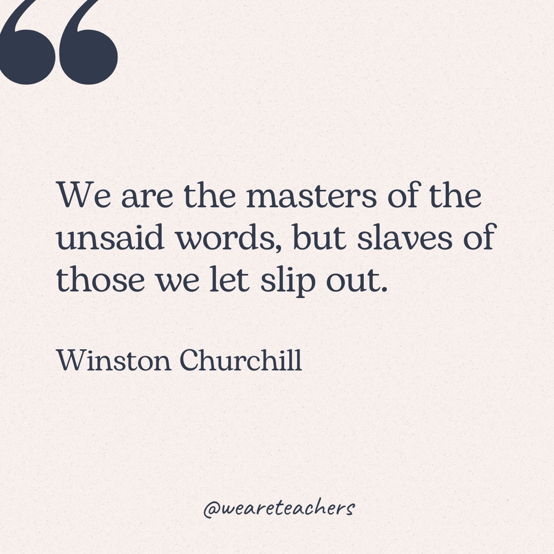 We are the masters of the unsaid words, but slaves of those we let slip out. -Winston Churchill
