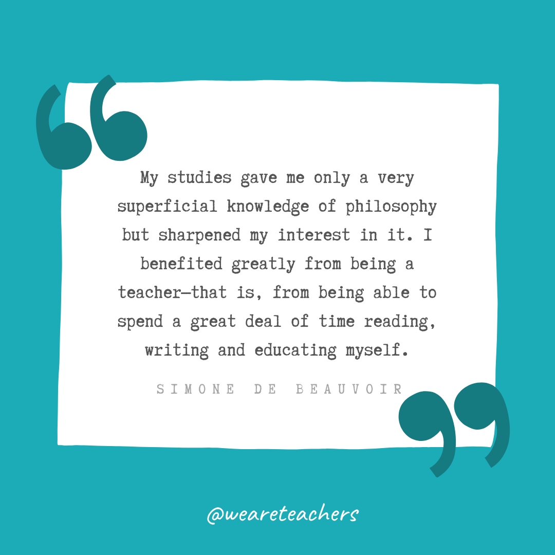 My studies gave me only a very superficial knowledge of philosophy but sharpened my interest in it. I benefited greatly from being a teacher—that is, from being able to spend a great deal of time reading, writing and educating myself. —Simone de Beauvoir