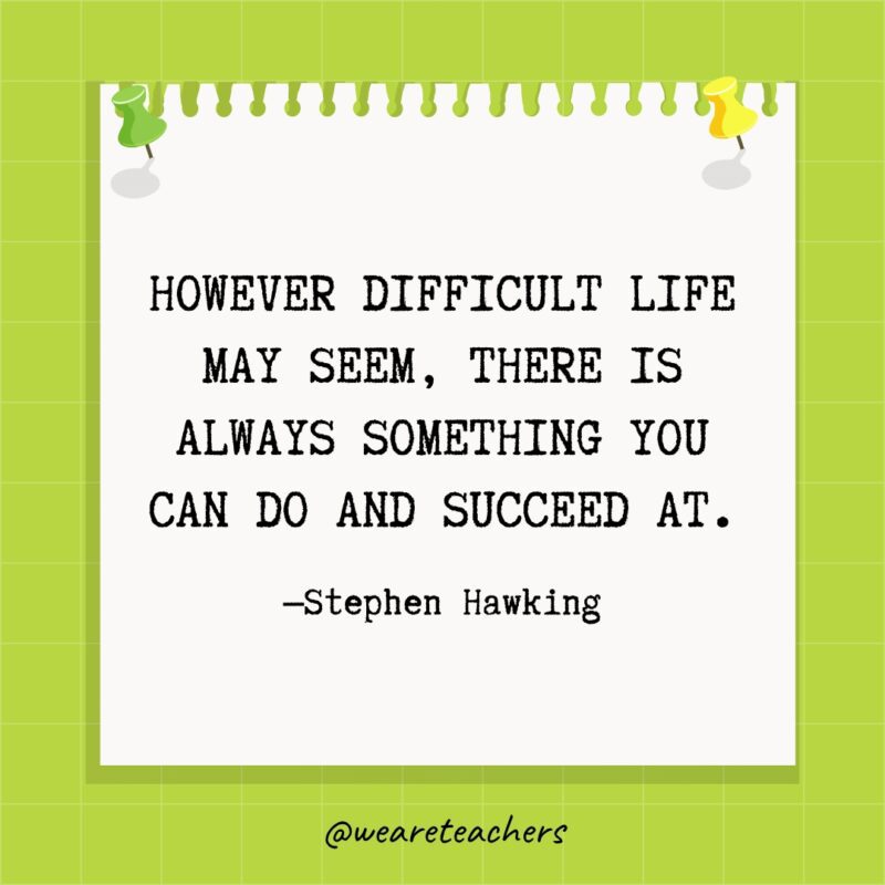 However difficult life may seem, there is always something you can do and succeed at.