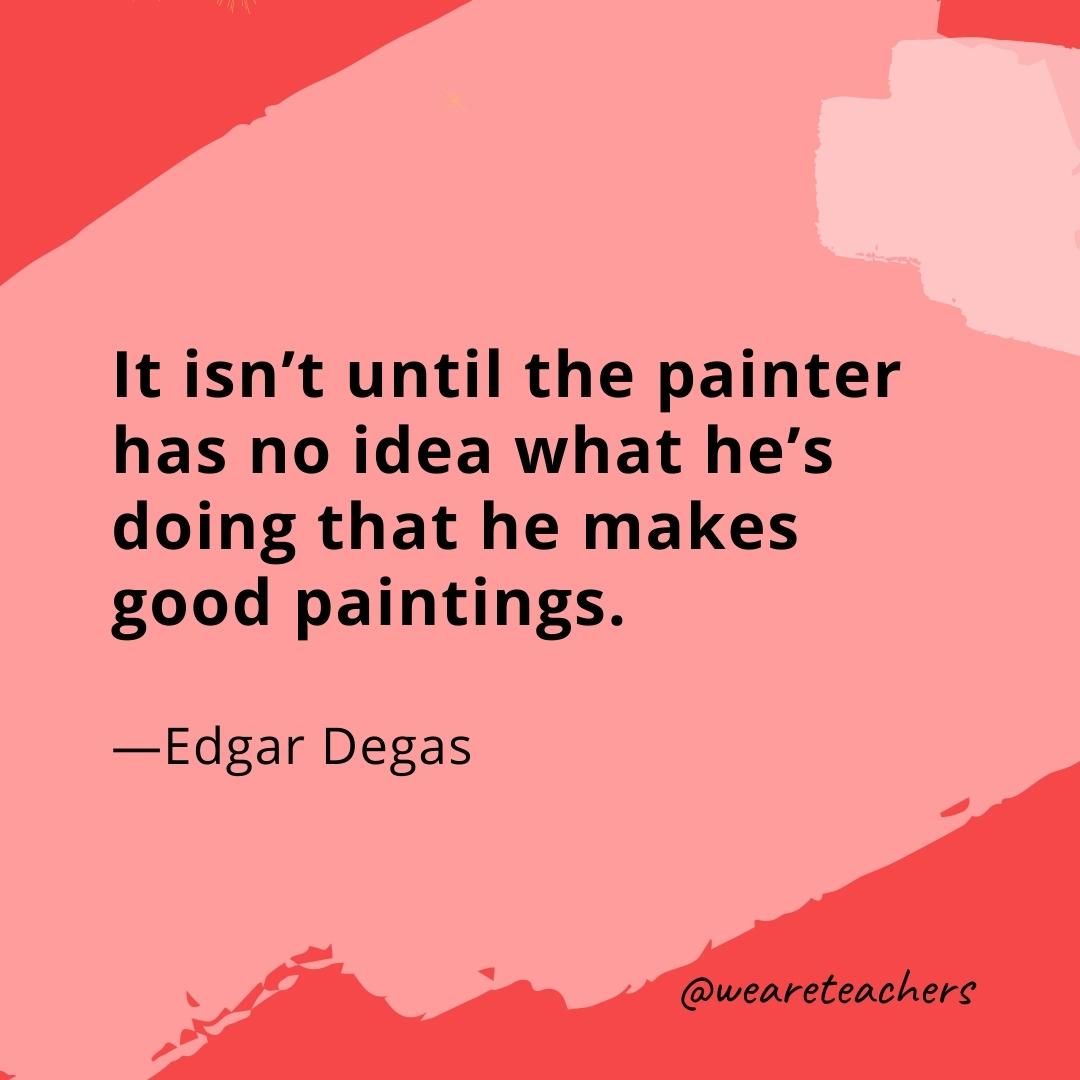 It isn’t until the painter has no idea what he’s doing that he makes good paintings. —Edgar Degas