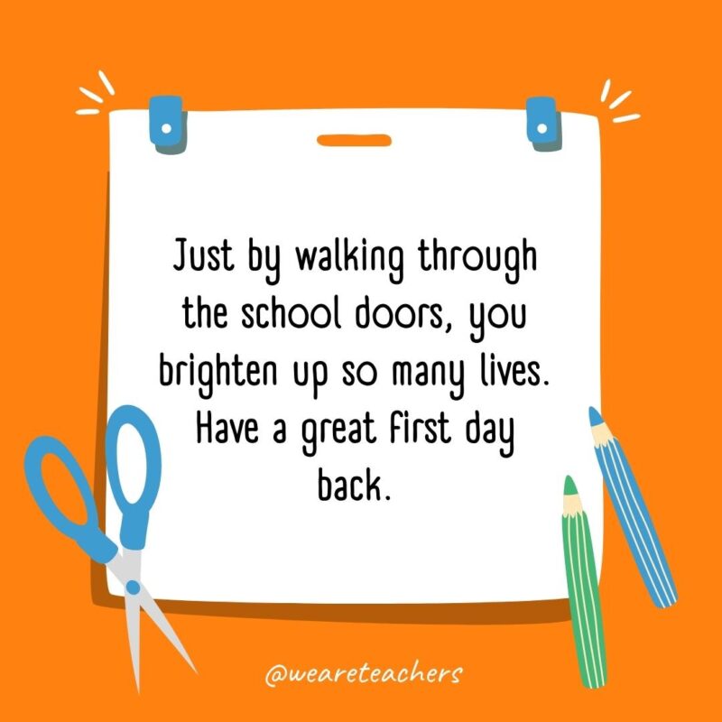 Just by walking through the school doors, you brighten up so many lives. Have a great first day back.- back to school quotes