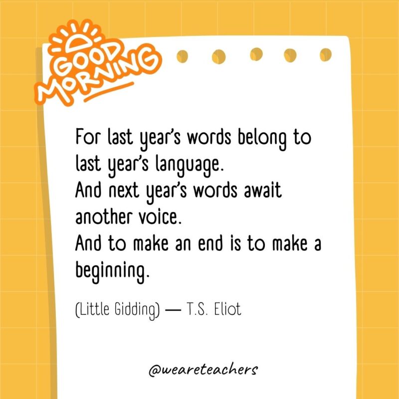 For last year's words belong to last year's language.
And next year's words await another voice.
And to make an end is to make a beginning.

(Little Gidding) ― T.S. Eliot