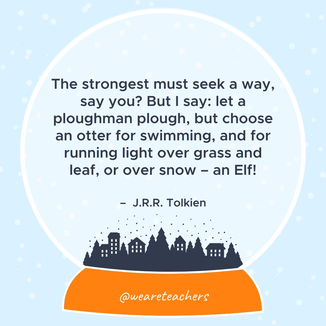 The strongest must seek a way, say you? But I say: let a ploughman plough, but choose an otter for swimming, and for running light over grass and leaf, or over snow - an Elf! – J.R.R. Tolkien