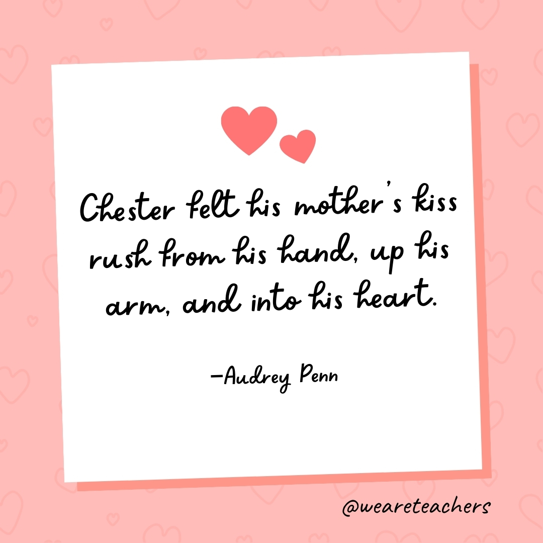 Chester felt his mother’s kiss rush from his hand, up his arm, and into his heart. —Audrey Penn