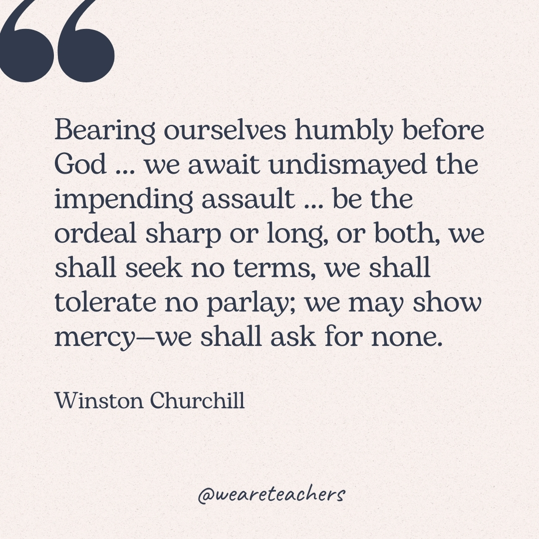 Bearing ourselves humbly before God … we await undismayed the impending assault … be the ordeal sharp or long, or both, we shall seek no terms, we shall tolerate no parlay; we may show mercy—we shall ask for none. -Winston Churchill