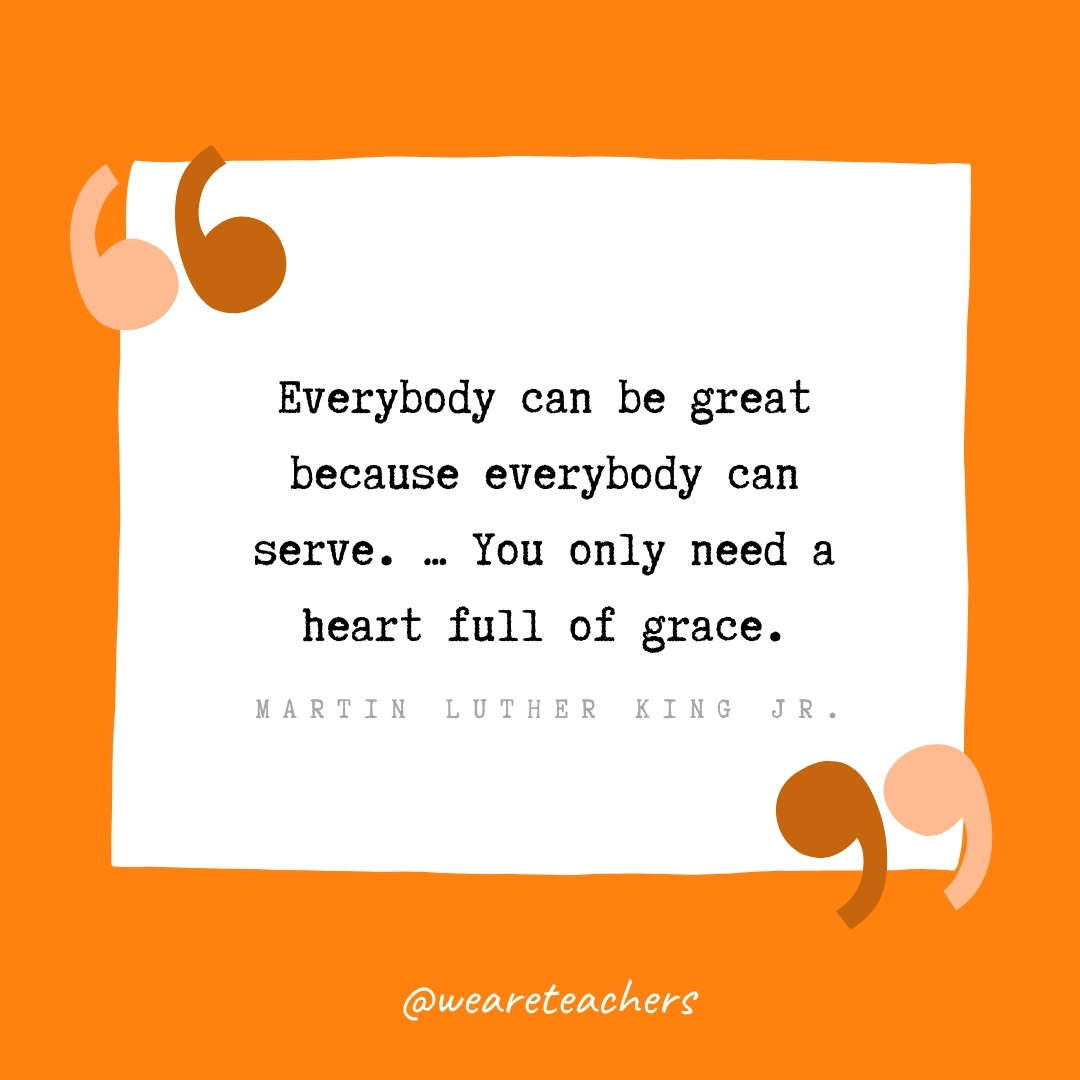 Everybody can be great because everybody can serve. ... You only need a heart full of grace. -Martin Luther King Jr.