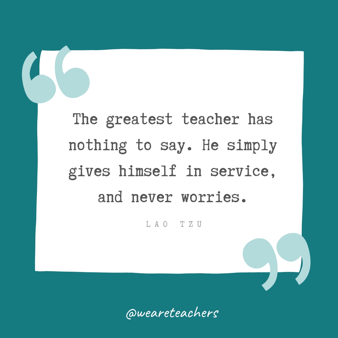 The greatest teacher has nothing to say. He simply gives himself in service, and never worries. —Lao Tzu- Teacher Appreciation Quotes