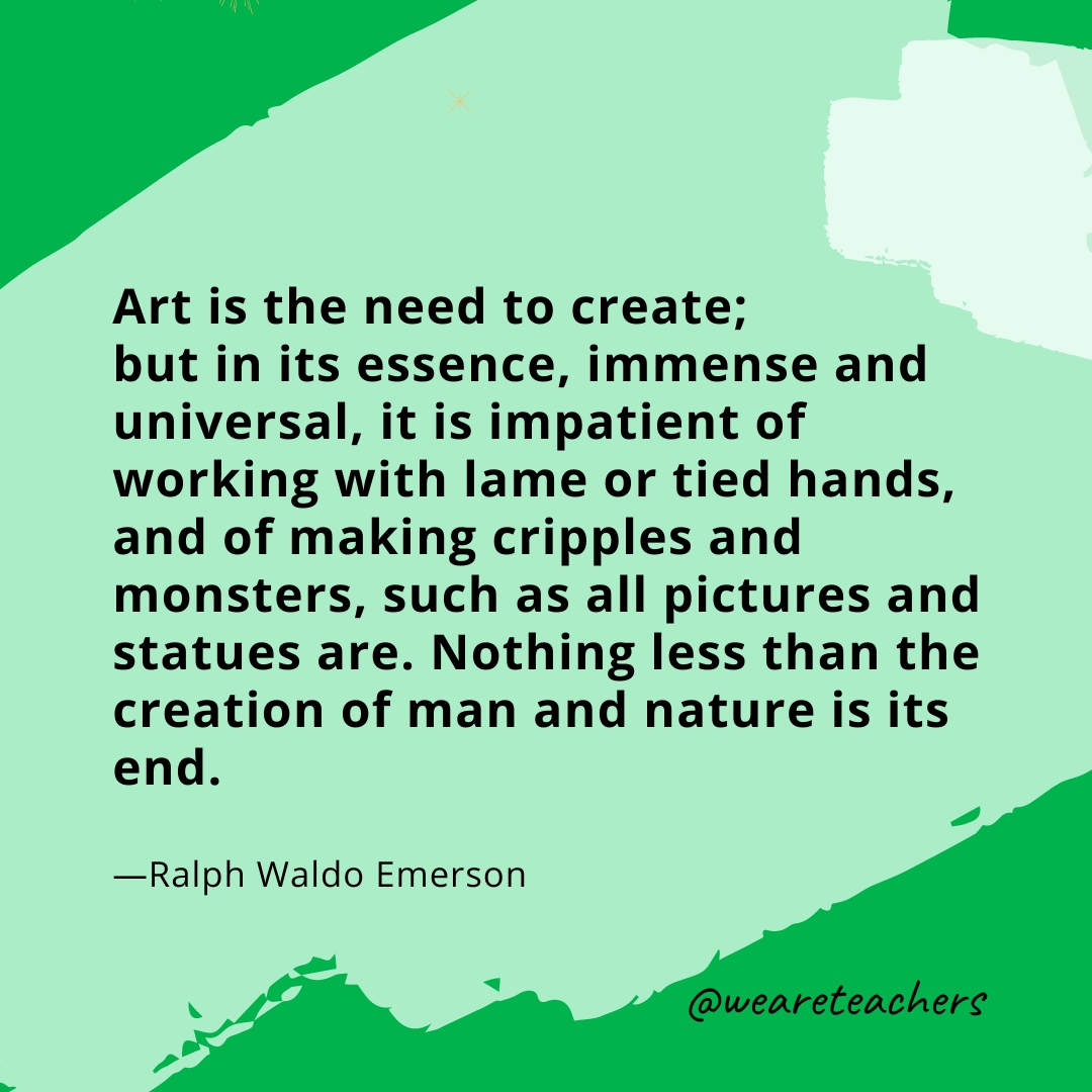 Art is the need to create; but in its essence, immense and universal, it is impatient of working with lame or tied hands, and of making cripples and monsters, such as all pictures and statues are. Nothing less than the creation of man and nature is its end. —Ralph Waldo Emerson