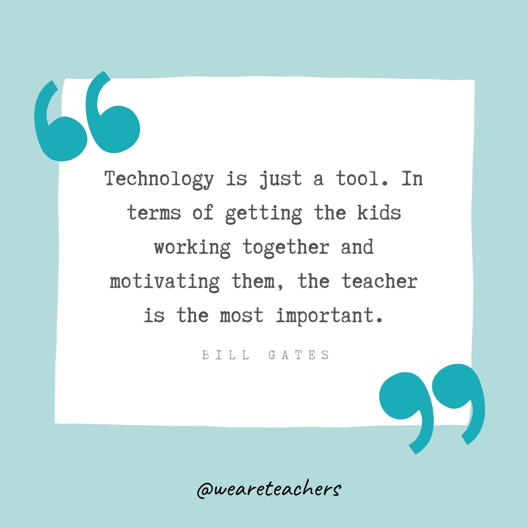 Technology is just a tool. In terms of getting the kids working together and motivating them, the teacher is the most important. —Bill Gates