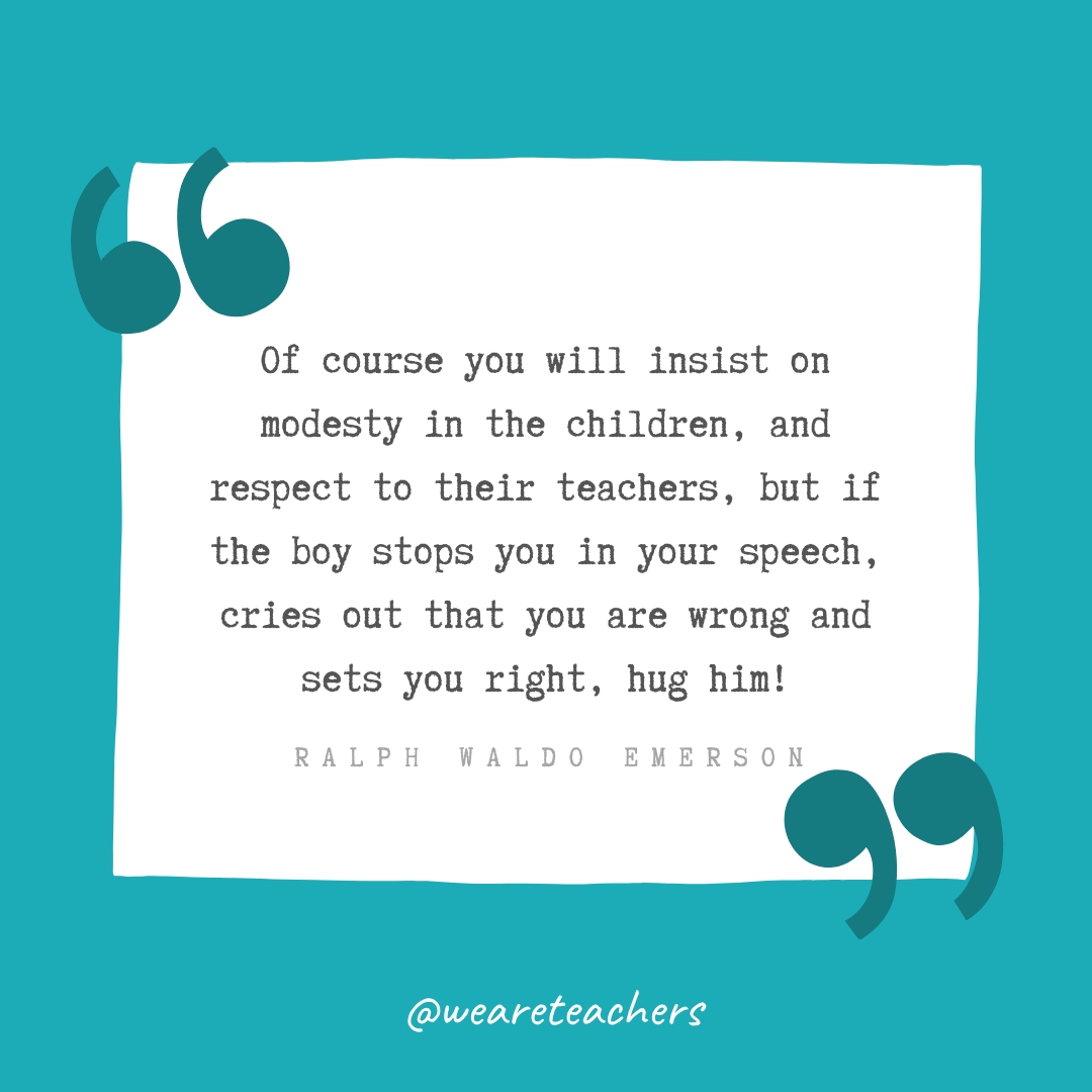 Of course you will insist on modesty in the children, and respect to their teachers, but if the boy stops you in your speech, cries out that you are wrong and sets you right, hug him! —Ralph Waldo Emerson