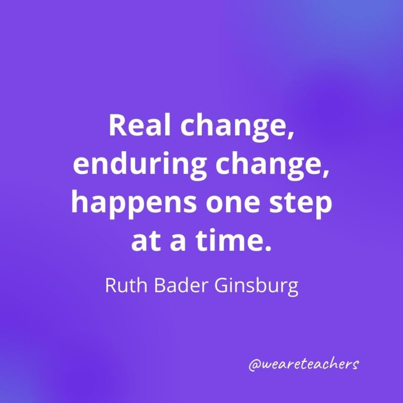 Real change, enduring change, happens one step at a time. —Ruth Bader Ginsburg