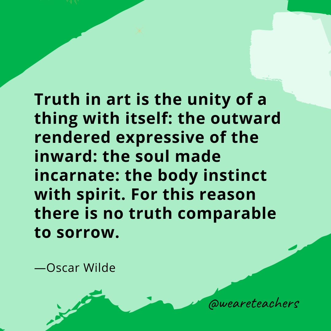 Truth in art is the unity of a thing with itself: the outward rendered expressive of the inward: the soul made incarnate: the body instinct with spirit. For this reason there is no truth comparable to sorrow. —Oscar Wilde