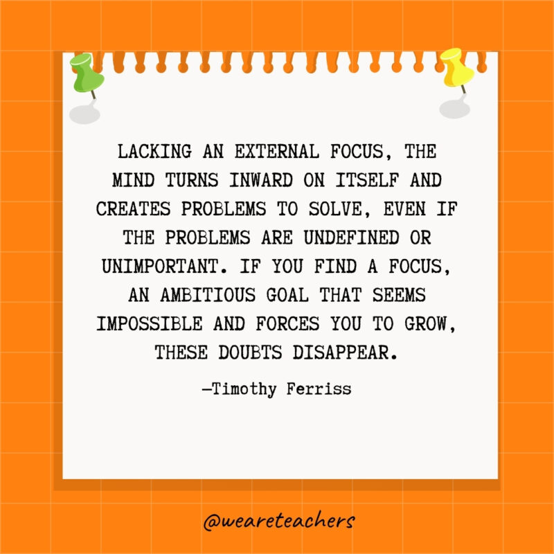 Lacking an external focus, the mind turns inward on itself and creates problems to solve, even if the problems are undefined or unimportant. If you find a focus, an ambitious goal that seems impossible and forces you to grow, these doubts disappear