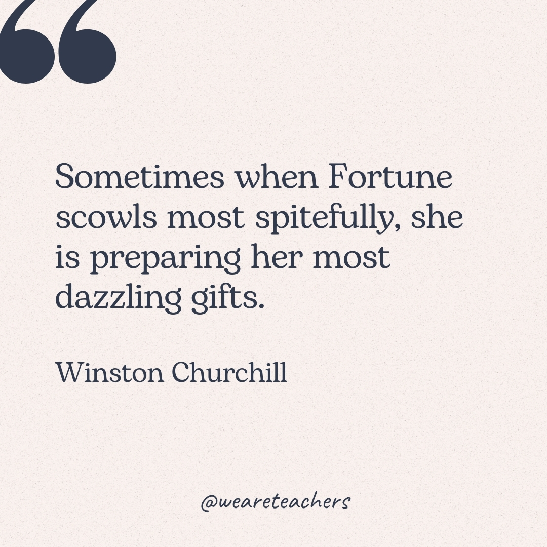 Sometimes when Fortune scowls most spitefully, she is preparing her most dazzling gifts. -Winston Churchill