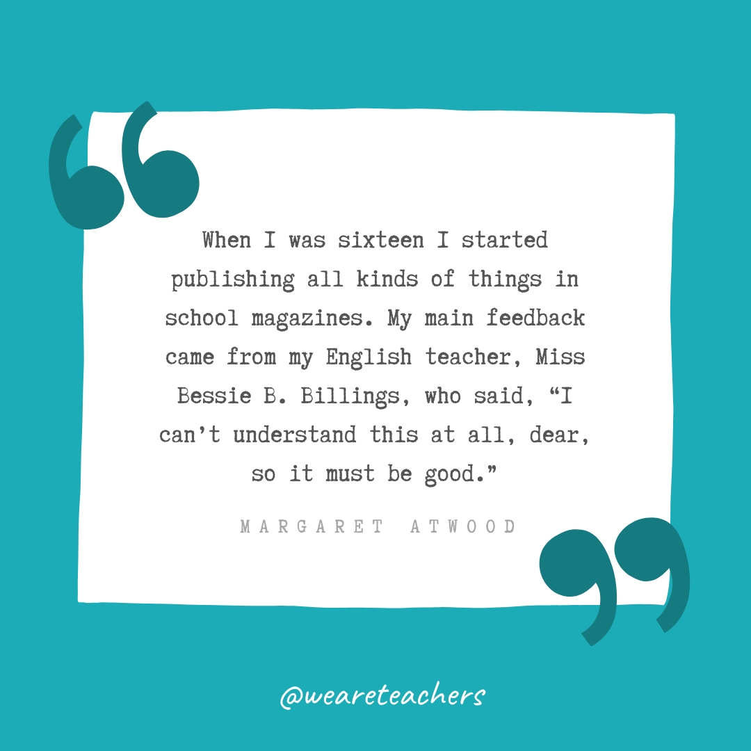 When I was sixteen I started publishing all kinds of things in school magazines. My main feedback came from my English teacher, Miss Bessie B. Billings, who said, "I can't understand this at all, dear, so it must be good." —Margaret Atwood