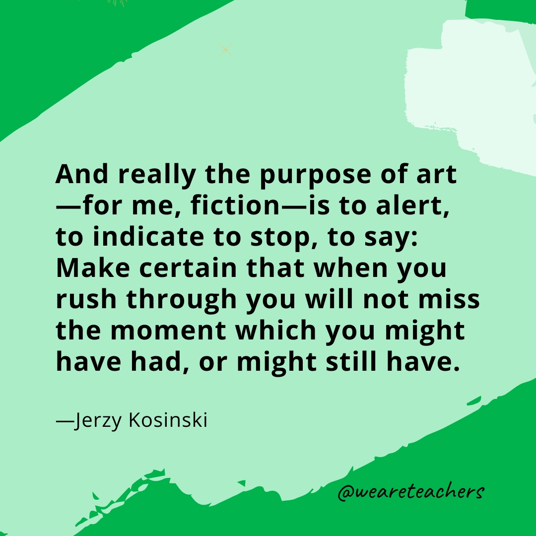 And really the purpose of art—for me, fiction—is to alert, to indicate to stop, to say: Make certain that when you rush through you will not miss the moment which you might have had, or might still have. —Jerzy Kosinski