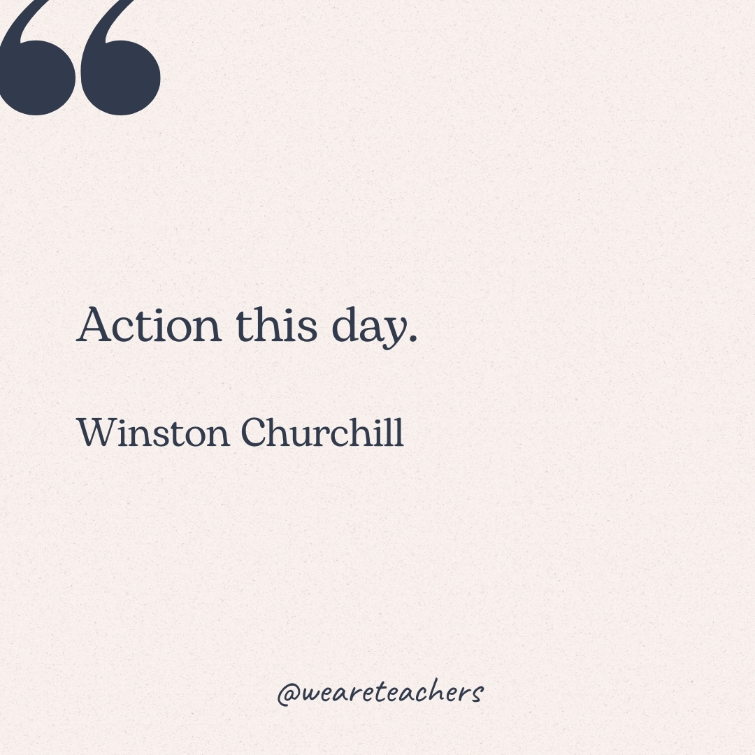 Action this day. -Winston Churchill