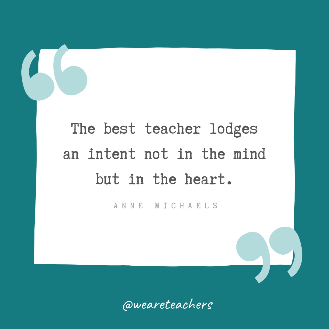 The best teacher lodges an intent not in the mind but in the heart. —Anne Michaels- Teacher Appreciation Quotes