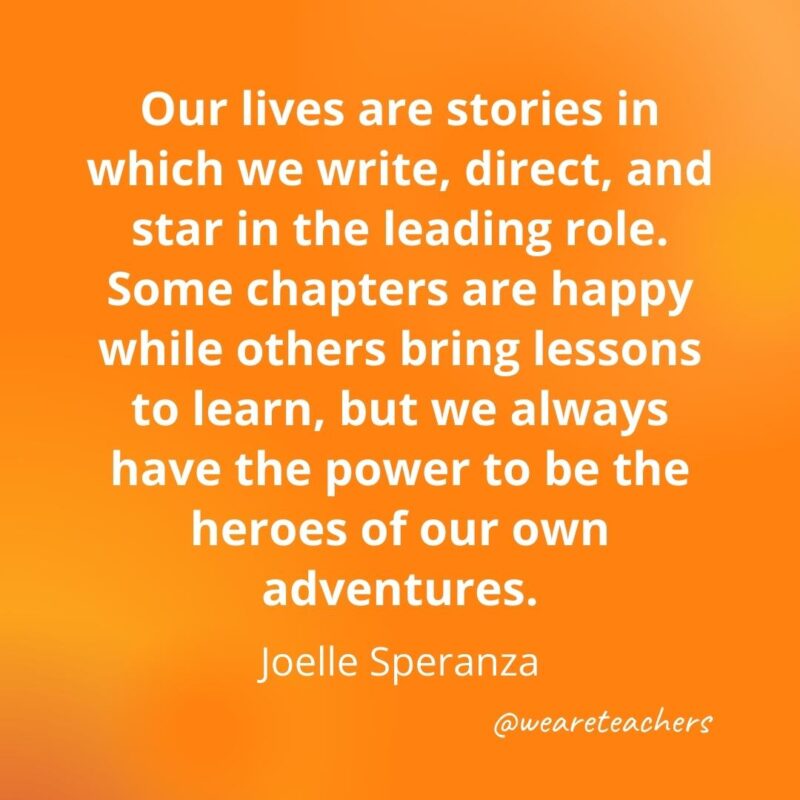 Our lives are stories in which we write, direct, and star in the leading role. Some chapters are happy while others bring lessons to learn, but we always have the power to be the heroes of our own adventures. —Joelle Speranza