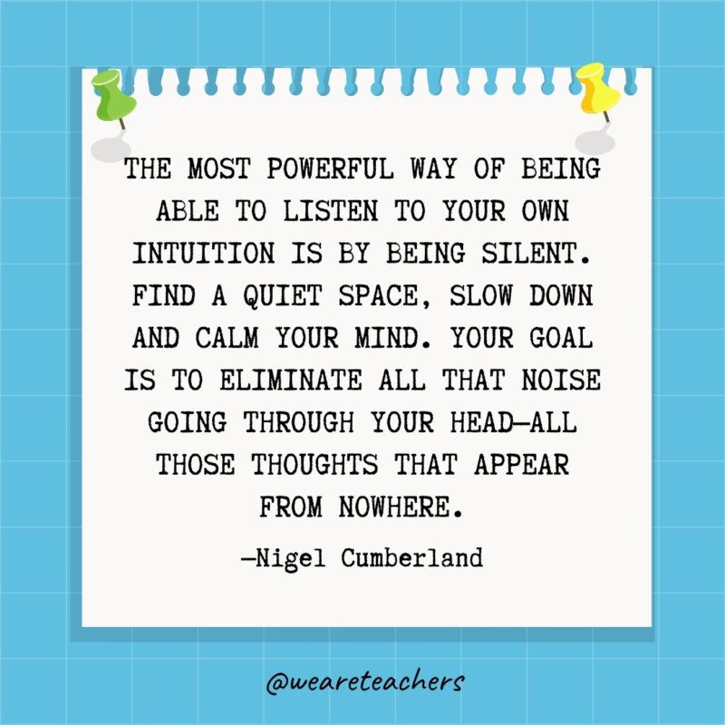 The most powerful way of being able to listen to your own intuition is by being silent. Find a quiet space, slow down and calm your mind. Your goal is to eliminate all that noise going through your head—all those thoughts that appear from nowhere.