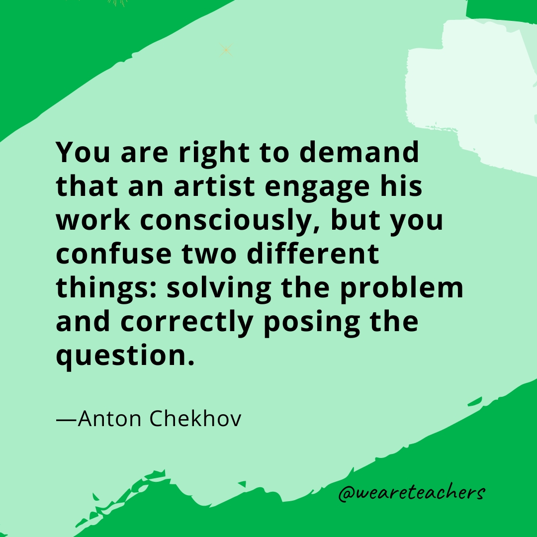 You are right to demand that an artist engage his work consciously, but you confuse two different things: solving the problem and correctly posing the question. —Anton Chekhov