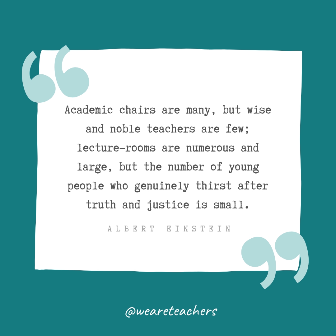 Academic chairs are many, but wise and noble teachers are few; lecture-rooms are numerous and large, but the number of young people who genuinely thirst after truth and justice is small. —Albert Einstein