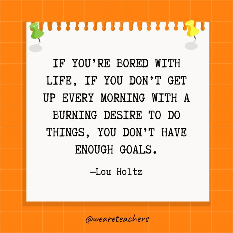 If you're bored with life, if you don't get up every morning with a burning desire to do things, you don't have enough goals.