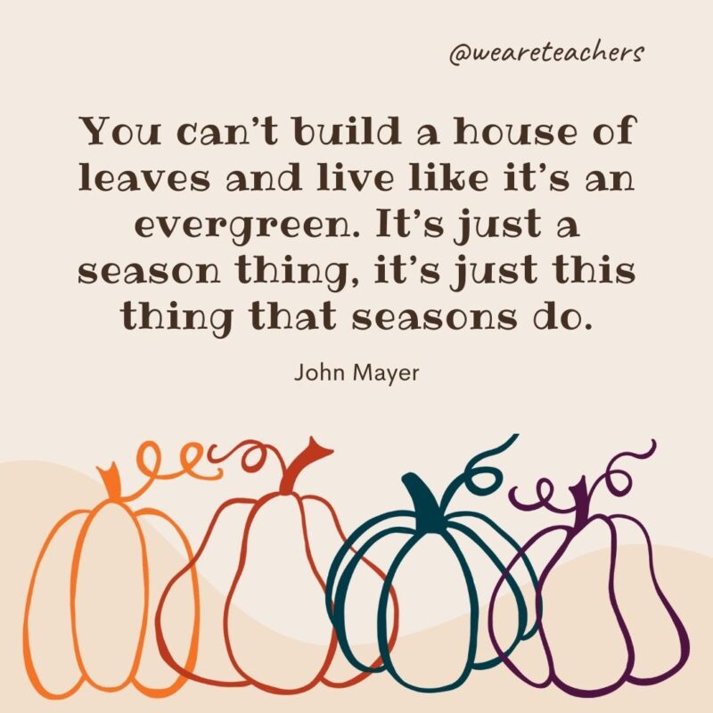 You can't build a house of leaves and live like it's an evergreen. It’s just a season thing, it’s just this thing that seasons do. —John Mayer