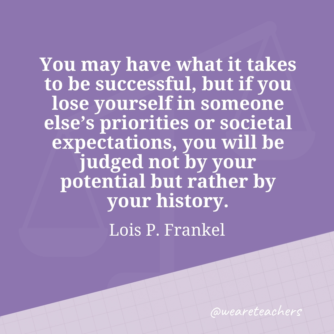 You may have what it takes to be successful, but if you lose yourself in someone else's priorities or societal expectations, you will be judged not by your potential but rather by your history. —Lois P. Frankel