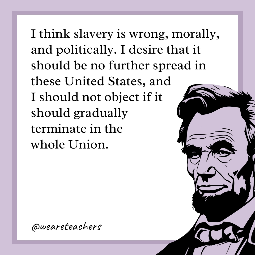 I think slavery is wrong, morally, and politically. I desire that it should be no further spread in these United States, and I should not object if it should gradually terminate in the whole Union.- abraham lincoln quotes