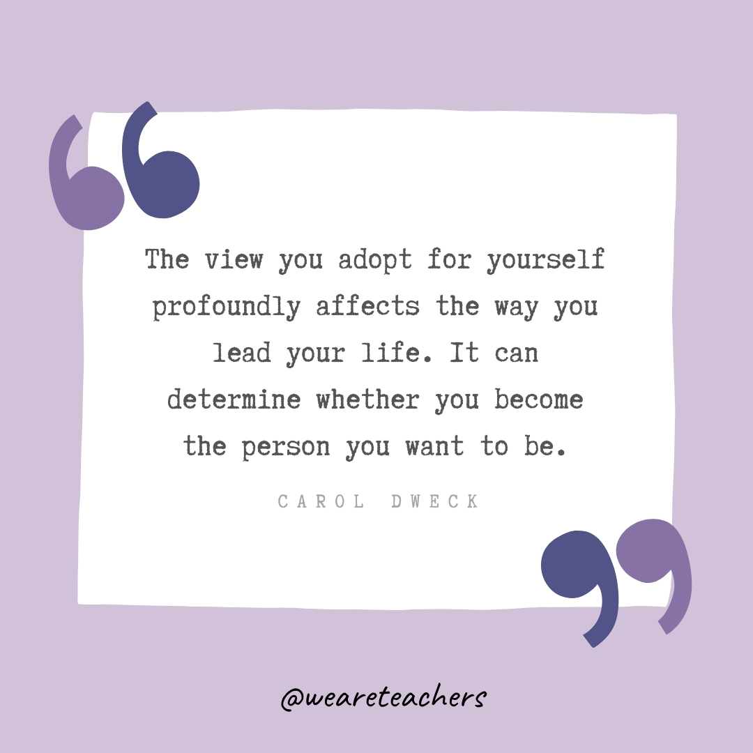 The view you adopt for yourself profoundly affects the way you lead your life. It can determine whether you become the person you want to be. -Carol Dweck