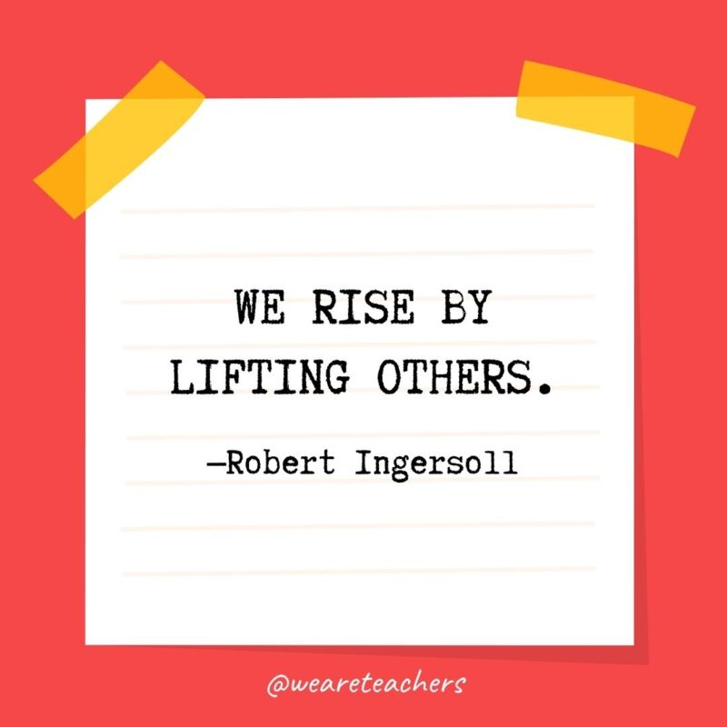We rise by lifting others. —Robert Ingersoll