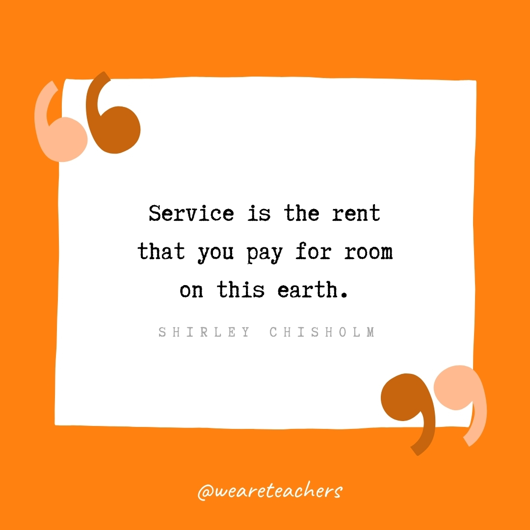 Service is the rent that you pay for room on this earth. -Shirley Chisholm