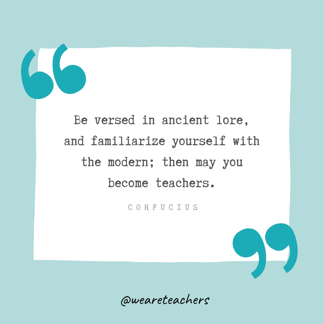 Be versed in ancient lore, and familiarize yourself with the modern; then may you become teachers. —Confucius- Teacher Appreciation Quotes